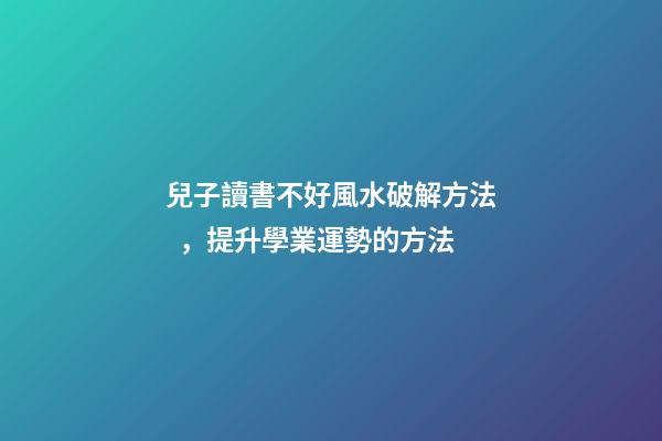 兒子讀書不好風水破解方法，提升學業運勢的方法
